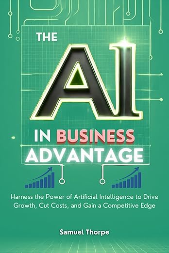 The AI in Business Advantage - Harness the Power of Artificial Intelligence to Drive Growth, Cut Costs, and Gain a Competitive Edge by Samuel Thorpe (Author)